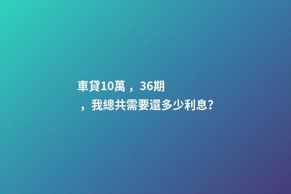 車貸10萬，36期，我總共需要還多少利息？